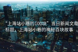 “上海站小巷的100塊”當(dāng)日新聞文章標(biāo)題，上海站小巷的神秘百塊故事