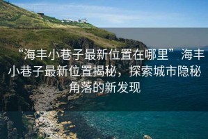 “海豐小巷子最新位置在哪里”海豐小巷子最新位置揭秘，探索城市隱秘角落的新發(fā)現(xiàn)