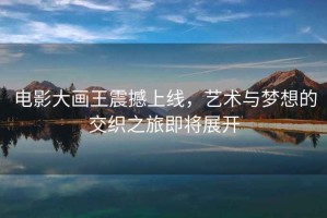 電影大畫王震撼上線，藝術(shù)與夢想的交織之旅即將展開