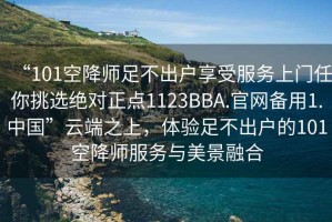 “101空降師足不出戶享受服務(wù)上門任你挑選絕對(duì)正點(diǎn)1123BBA.官網(wǎng)備用1.中國(guó)”云端之上，體驗(yàn)足不出戶的101空降師服務(wù)與美景融合