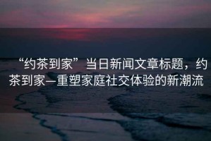 “約茶到家”當(dāng)日新聞文章標(biāo)題，約茶到家—重塑家庭社交體驗(yàn)的新潮流