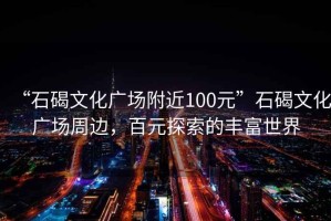 “石碣文化廣場(chǎng)附近100元”石碣文化廣場(chǎng)周邊，百元探索的豐富世界