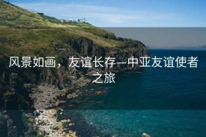 風(fēng)景如畫(huà)，友誼長(zhǎng)存—中亞友誼使者之旅