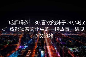 “成都喝茶1130.喜歡的妹子24小時.cc”成都喝茶文化中的一段故事，遇見心儀的她