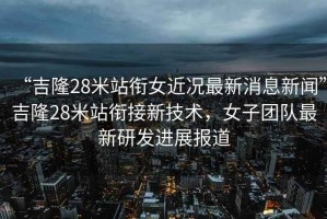 “吉隆28米站銜女近況最新消息新聞”吉隆28米站銜接新技術(shù)，女子團隊最新研發(fā)進展報道