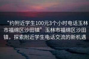 “約附近學生100元3個小時電話玉林市福綿區(qū)沙田鎮(zhèn)”玉林市福綿區(qū)沙田鎮(zhèn)，探索附近學生電話交流的新機遇
