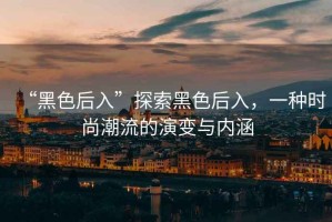 “黑色后入”探索黑色后入，一種時(shí)尚潮流的演變與內(nèi)涵