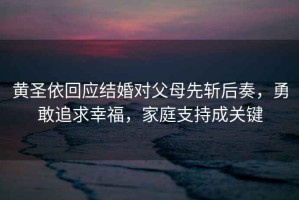 黃圣依回應(yīng)結(jié)婚對父母先斬后奏，勇敢追求幸福，家庭支持成關(guān)鍵