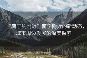 “南寧約附近”南寧附近的新動(dòng)態(tài)，城市周邊發(fā)展的深度探索