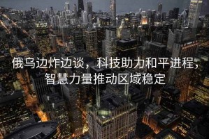 俄烏邊炸邊談，科技助力和平進程，智慧力量推動區(qū)域穩(wěn)定