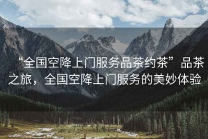 “全國空降上門服務(wù)品茶約茶”品茶之旅，全國空降上門服務(wù)的美妙體驗