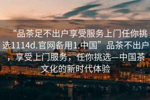 “品茶足不出戶享受服務(wù)上門任你挑選1114d.官網(wǎng)備用1.中國”品茶不出戶，享受上門服務(wù)，任你挑選—中國茶文化的新時代體驗