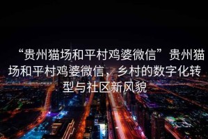 “貴州貓場和平村雞婆微信”貴州貓場和平村雞婆微信，鄉(xiāng)村的數(shù)字化轉(zhuǎn)型與社區(qū)新風(fēng)貌