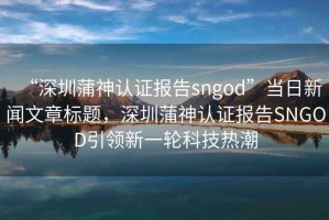 “深圳蒲神認證報告sngod”當日新聞文章標題，深圳蒲神認證報告SNGOD引領(lǐng)新一輪科技熱潮