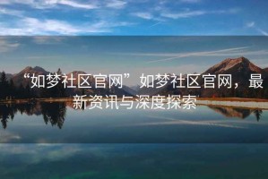 “如夢(mèng)社區(qū)官網(wǎng)”如夢(mèng)社區(qū)官網(wǎng)，最新資訊與深度探索