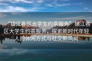 “鎮(zhèn)江各區(qū)大學(xué)生約茶服務(wù)”鎮(zhèn)江各區(qū)大學(xué)生約茶服務(wù)，探索新時(shí)代年輕人的休閑方式與社交新風(fēng)尚
