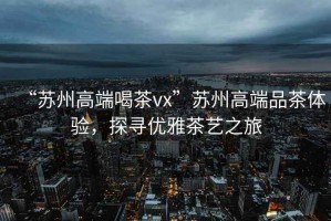 “蘇州高端喝茶vx”蘇州高端品茶體驗，探尋優(yōu)雅茶藝之旅