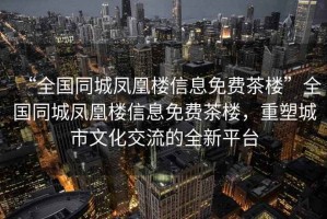 “全國同城鳳凰樓信息免費(fèi)茶樓”全國同城鳳凰樓信息免費(fèi)茶樓，重塑城市文化交流的全新平臺(tái)