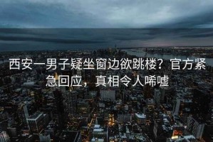 西安一男子疑坐窗邊欲跳樓？官方緊急回應(yīng)，真相令人唏噓