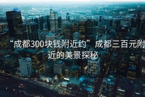 “成都300塊錢附近約”成都三百元附近的美景探秘