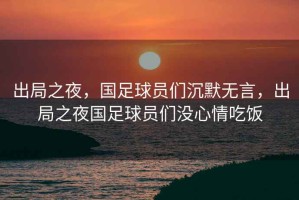 出局之夜，國足球員們沉默無言，出局之夜國足球員們沒心情吃飯