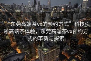 “東莞高端茶vx的預(yù)約方式”科技引領(lǐng)高端茶體驗(yàn)，東莞高端茶vx預(yù)約方式的革新與探索