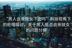 “男人會親妓女下面嗎”科技視角下的倫理探討，關(guān)于男人是否會親妓女的問題分析