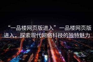 “一品樓網(wǎng)頁版進入”一品樓網(wǎng)頁版進入，探索現(xiàn)代網(wǎng)絡科技的獨特魅力