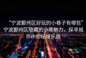 “寧波鄞州區(qū)好玩的小巷子有哪些”寧波鄞州區(qū)隱藏的小巷魅力，探尋城市中的秘境樂趣