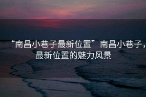 “南昌小巷子最新位置”南昌小巷子，最新位置的魅力風景