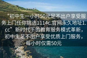 “初中生一小時50元足不出戶享受服務(wù)上門任你挑選1114c.官網(wǎng)永久地址1.cc”新時代下的教育服務(wù)模式革新，初中生足不出戶享受優(yōu)質(zhì)上門服務(wù)，每小時僅需50元