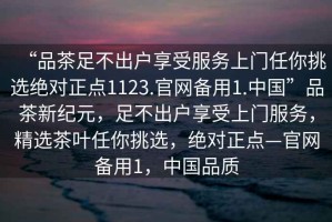 “品茶足不出戶(hù)享受服務(wù)上門(mén)任你挑選絕對(duì)正點(diǎn)1123.官網(wǎng)備用1.中國(guó)”品茶新紀(jì)元，足不出戶(hù)享受上門(mén)服務(wù)，精選茶葉任你挑選，絕對(duì)正點(diǎn)—官網(wǎng)備用1，中國(guó)品質(zhì)