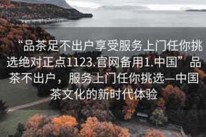 “品茶足不出戶享受服務(wù)上門任你挑選絕對正點(diǎn)1123.官網(wǎng)備用1.中國”品茶不出戶，服務(wù)上門任你挑選—中國茶文化的新時代體驗(yàn)