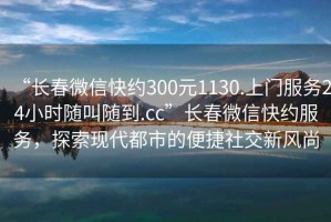 “長春微信快約300元1130.上門服務24小時隨叫隨到.cc”長春微信快約服務，探索現(xiàn)代都市的便捷社交新風尚