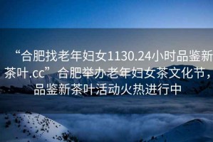 “合肥找老年婦女1130.24小時品鑒新茶葉.cc”合肥舉辦老年婦女茶文化節(jié)，品鑒新茶葉活動火熱進行中