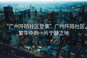 “廣州阡陌社區(qū)登錄”廣州阡陌社區(qū)，繁華中的一片寧?kù)o之地