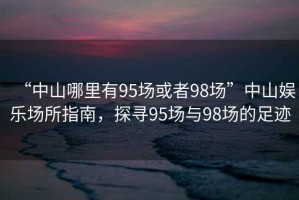“中山哪里有95場(chǎng)或者98場(chǎng)”中山娛樂(lè)場(chǎng)所指南，探尋95場(chǎng)與98場(chǎng)的足跡
