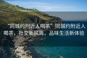 “同城約附近人喝茶”同城約附近人喝茶，社交新風(fēng)尚，品味生活新體驗(yàn)