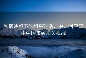晨曦映照下的和平對話，中方回應(yīng)應(yīng)由中國來緩和關(guān)稅戰(zhàn)