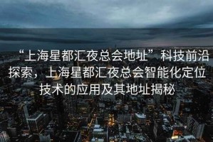 “上海星都匯夜總會地址”科技前沿探索，上海星都匯夜總會智能化定位技術(shù)的應(yīng)用及其地址揭秘