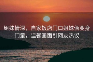 姐妹情深，自家飯店門口姐妹倆變身門童，溫馨畫面引網(wǎng)友熱議