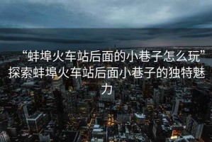 “蚌埠火車站后面的小巷子怎么玩”探索蚌埠火車站后面小巷子的獨(dú)特魅力