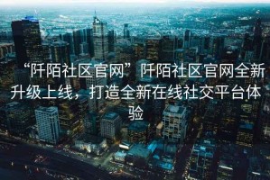 “阡陌社區(qū)官網(wǎng)”阡陌社區(qū)官網(wǎng)全新升級(jí)上線，打造全新在線社交平臺(tái)體驗(yàn)
