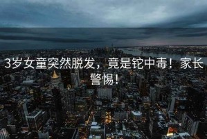 3歲女童突然脫發(fā)，竟是鉈中毒！家長警惕！