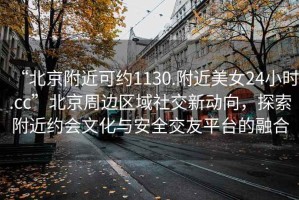 “北京附近可約1130.附近美女24小時.cc”北京周邊區(qū)域社交新動向，探索附近約會文化與安全交友平臺的融合