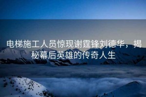 電梯施工人員驚現(xiàn)謝霆鋒劉德華，揭秘幕后英雄的傳奇人生