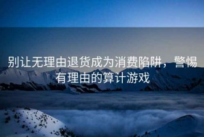 別讓無理由退貨成為消費陷阱，警惕有理由的算計游戲