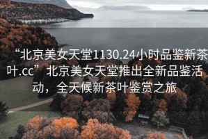 “北京美女天堂1130.24小時品鑒新茶葉.cc”北京美女天堂推出全新品鑒活動，全天候新茶葉鑒賞之旅