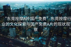 “東莞按摩A片國產(chǎn)免費”東莞按摩行業(yè)的文化探索與國產(chǎn)免費A片的現(xiàn)狀觀察