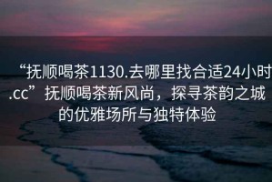 “撫順喝茶1130.去哪里找合適24小時.cc”撫順喝茶新風尚，探尋茶韻之城的優(yōu)雅場所與獨特體驗